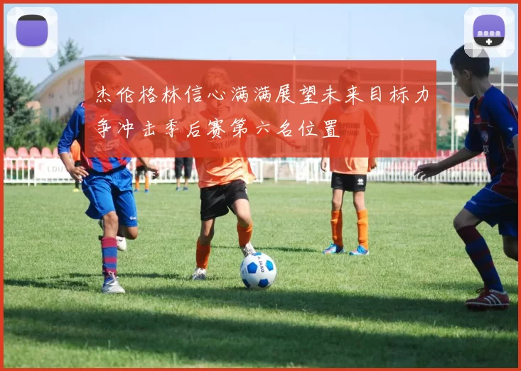 杰伦格林信心满满展望未来目标力争冲击季后赛第六名位置