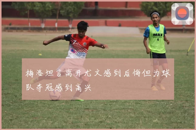 梅洛坦言离开尤文感到后悔但为球队夺冠感到高兴