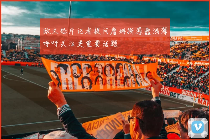 欧文怒斥记者提问詹姆斯愚蠢浅薄呼吁关注更重要话题