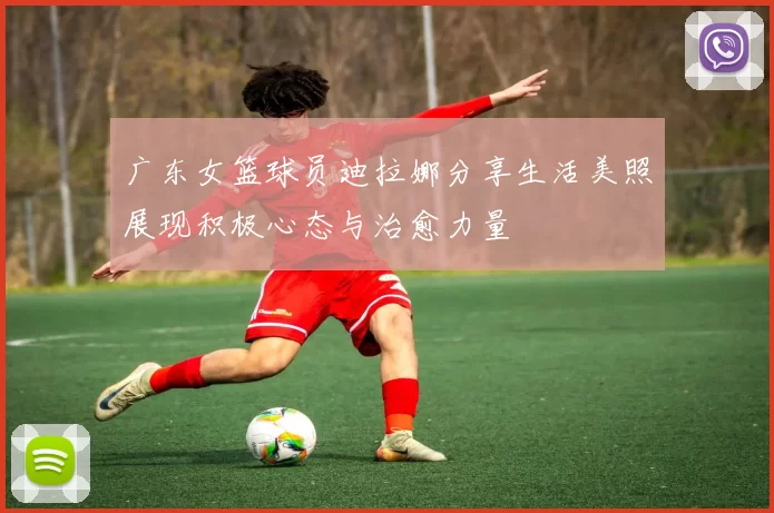 广东女篮球员迪拉娜分享生活美照展现积极心态与治愈力量