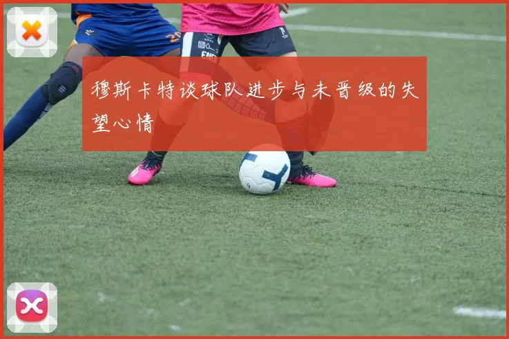 穆斯卡特谈球队进步与未晋级的失望心情