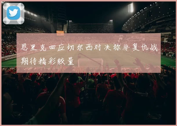 恩里克回应切尔西对决称非复仇战期待精彩较量