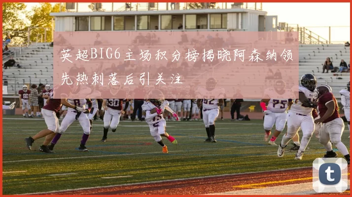 英超BIG6主场积分榜揭晓阿森纳领先热刺落后引关注