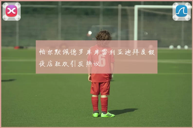 帕尔默佩德罗库库雷利亚迪拜度假夜店狂欢引发热议