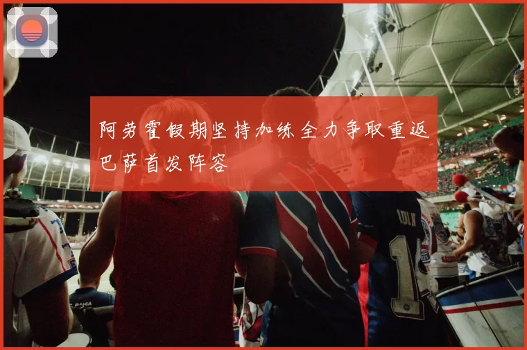 阿劳霍假期坚持加练全力争取重返巴萨首发阵容