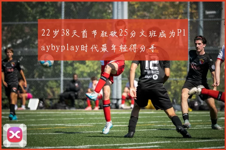 22岁38天首节狂砍25分文班成为Playbyplay时代最年轻得分手
