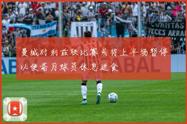 曼城对利兹联比赛或将上半场暂停以便斋月球员休息进食