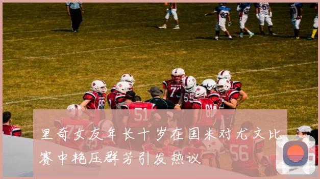 里奇女友年长十岁在国米对尤文比赛中艳压群芳引发热议