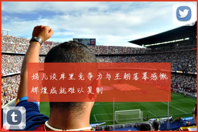 娟儿谈库里竞争力与王朝落幕感慨辉煌成就难以复制