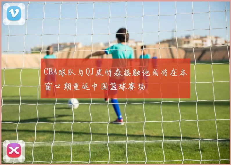 CBA球队与QJ皮特森接触他或将在本窗口期重返中国篮球赛场