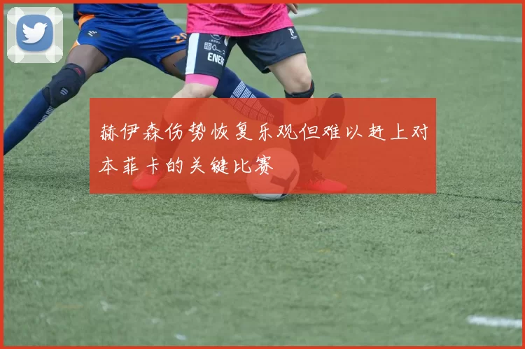 赫伊森伤势恢复乐观但难以赶上对本菲卡的关键比赛