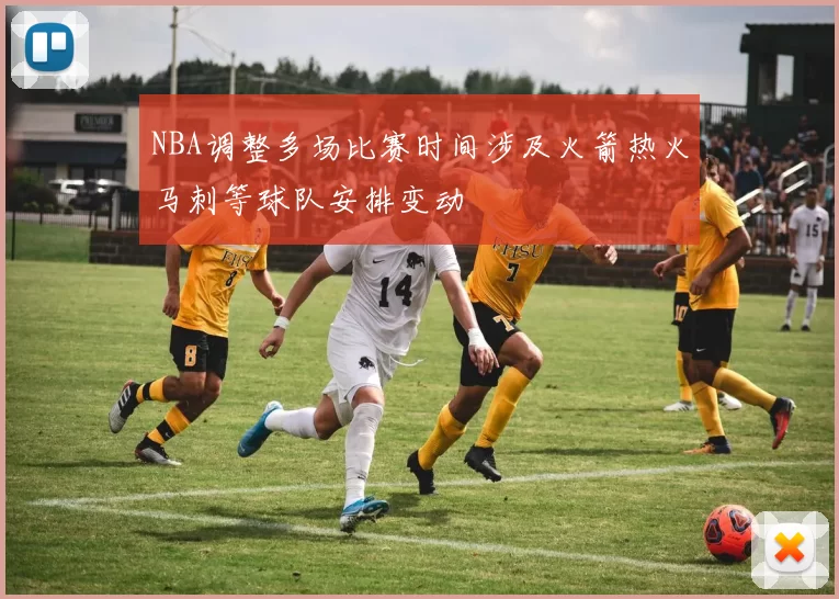 NBA调整多场比赛时间涉及火箭热火马刺等球队安排变动