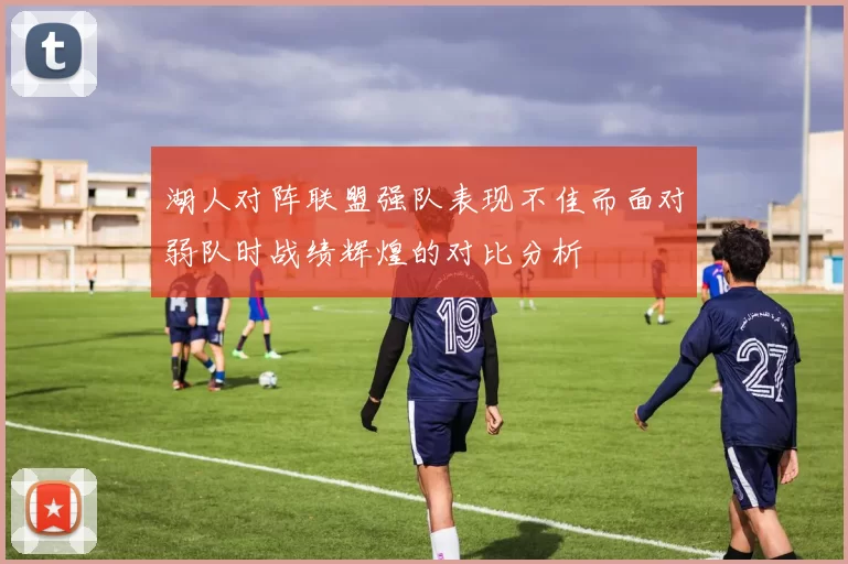 湖人对阵联盟强队表现不佳而面对弱队时战绩辉煌的对比分析