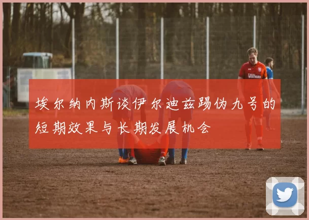 埃尔纳内斯谈伊尔迪兹踢伪九号的短期效果与长期发展机会