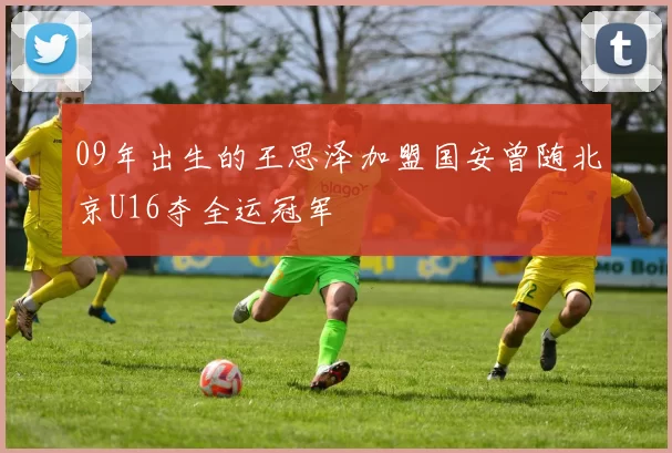 09年出生的王思泽加盟国安曾随北京U16夺全运冠军