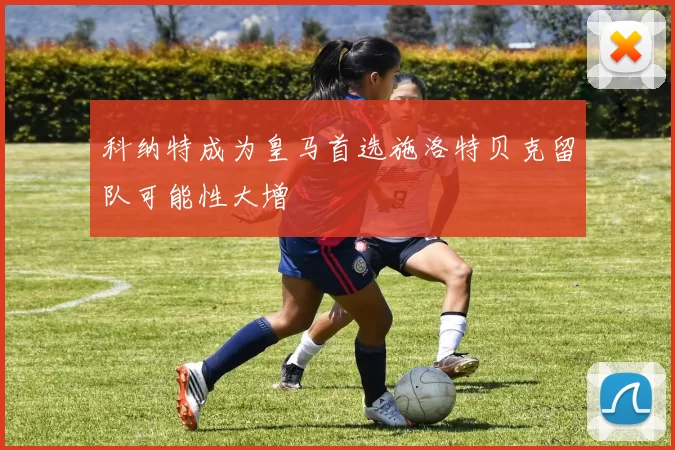 科纳特成为皇马首选施洛特贝克留队可能性大增