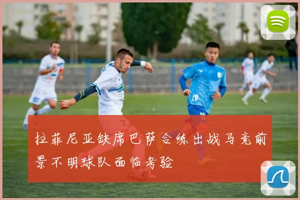 拉菲尼亚缺席巴萨合练出战马竞前景不明球队面临考验