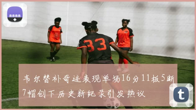韦尔替补奇迹表现单场16分11板5断7帽创下历史新纪录引发热议