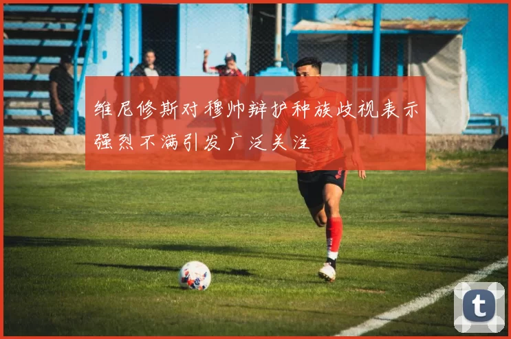 维尼修斯对穆帅辩护种族歧视表示强烈不满引发广泛关注