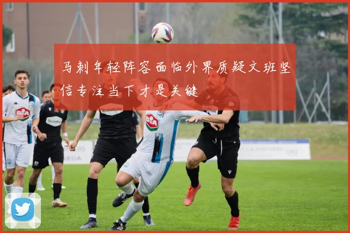 马刺年轻阵容面临外界质疑文班坚信专注当下才是关键