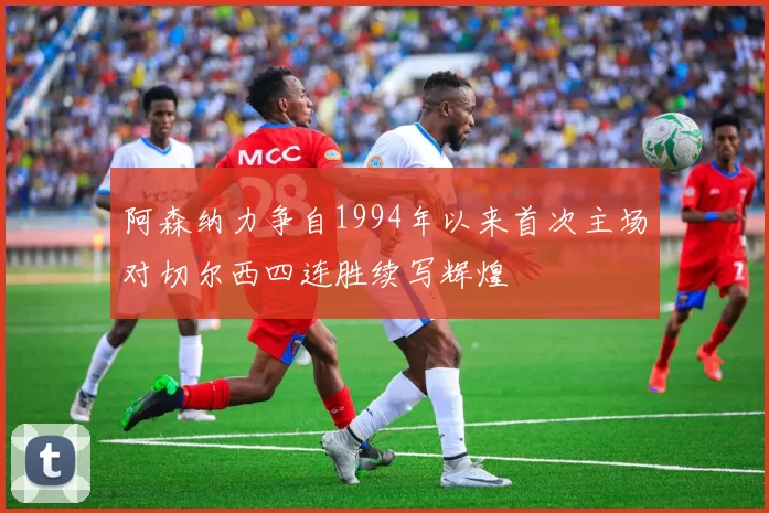 阿森纳力争自1994年以来首次主场对切尔西四连胜续写辉煌