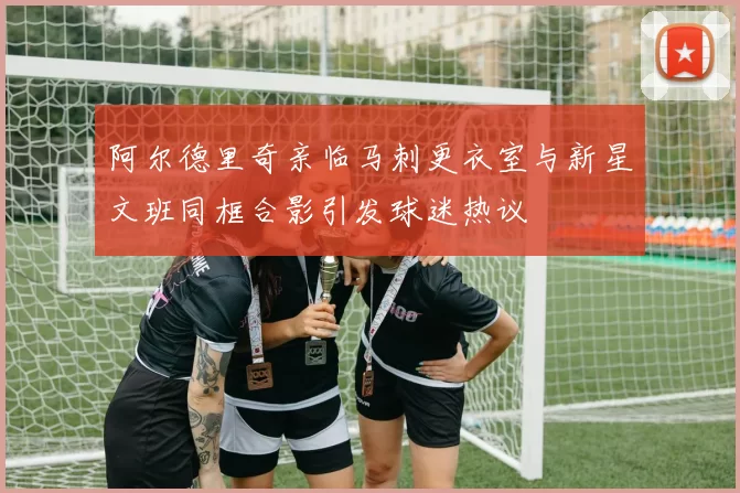 阿尔德里奇亲临马刺更衣室与新星文班同框合影引发球迷热议
