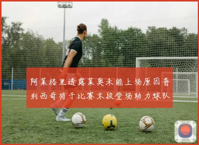 阿莱格里透露莱奥未能上场原因普利西奇将于比赛末段登场助力球队