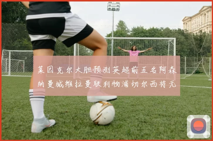 莱因克尔大胆预测英超前五名阿森纳曼城维拉曼联利物浦切尔西将无缘欧战