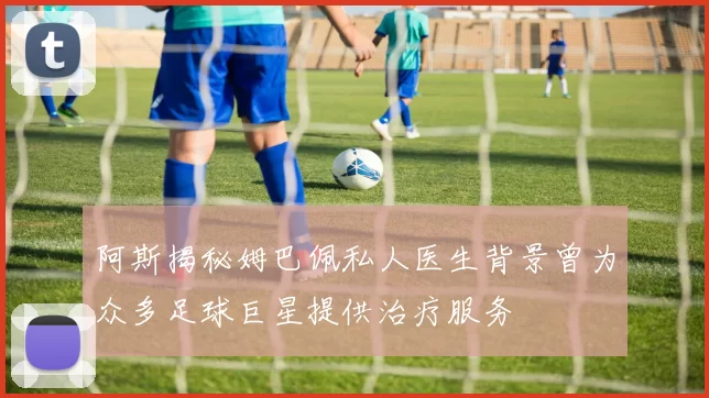 阿斯揭秘姆巴佩私人医生背景曾为众多足球巨星提供治疗服务