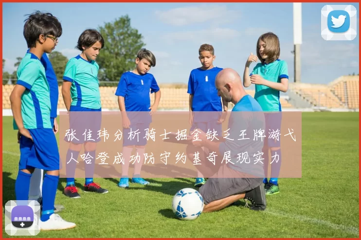 张佳玮分析骑士掘金缺乏王牌游弋人哈登成功防守约基奇展现实力