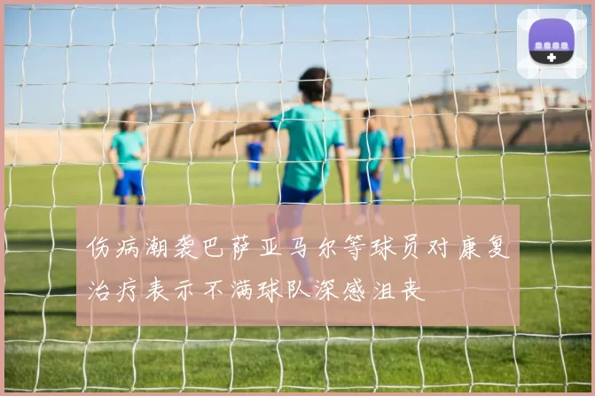 伤病潮袭巴萨亚马尔等球员对康复治疗表示不满球队深感沮丧