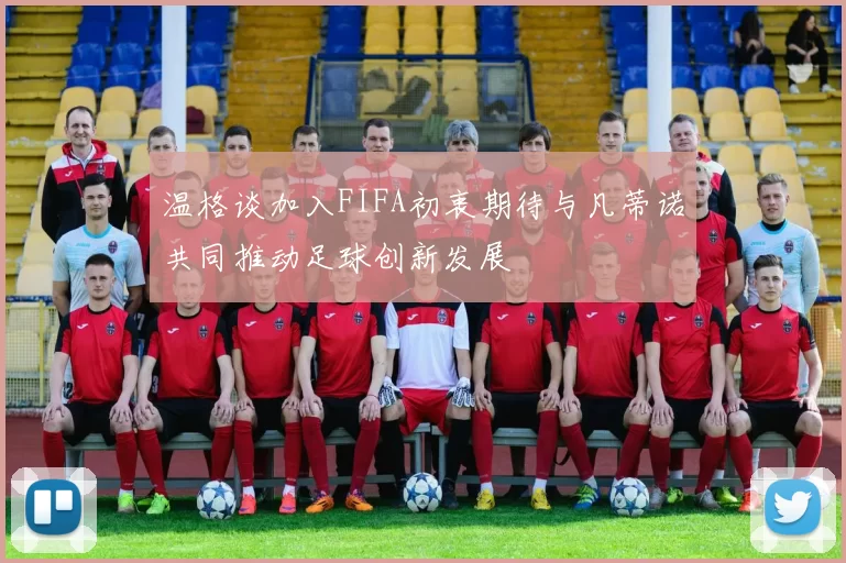 温格谈加入FIFA初衷期待与凡蒂诺共同推动足球创新发展